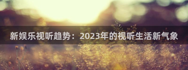 万事娱乐体育4：新娱乐视听趋势：2023年的视听生活新气象
